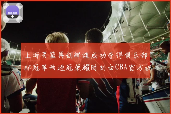 上海男篮再创辉煌成功夺得俱乐部杯冠军两连冠荣耀时刻由CBA官方祝贺