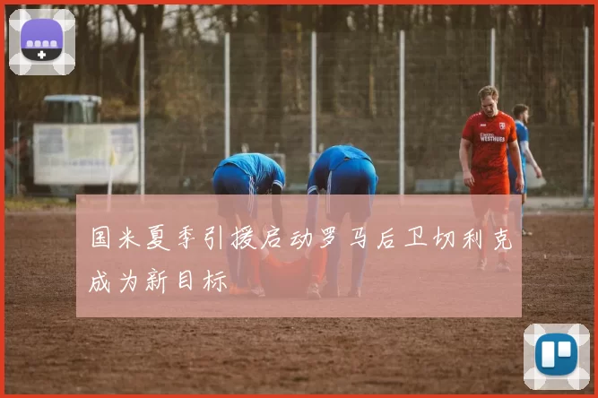 国米夏季引援启动罗马后卫切利克成为新目标