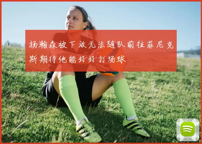 杨瀚森被下放无法随队前往菲尼克斯期待他能好好打场球