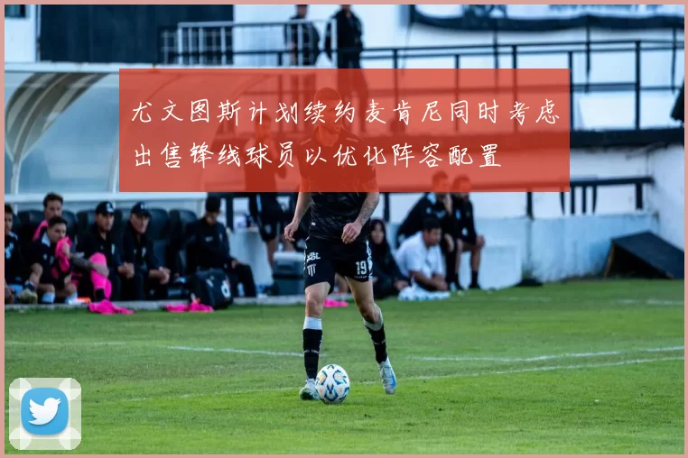 尤文图斯计划续约麦肯尼同时考虑出售锋线球员以优化阵容配置