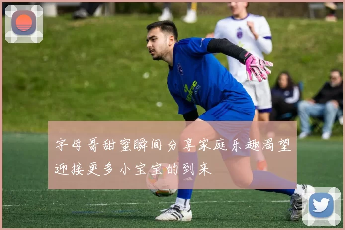 字母哥甜蜜瞬间分享家庭乐趣渴望迎接更多小宝宝的到来