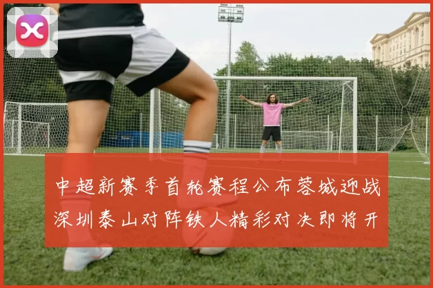 中超新赛季首轮赛程公布蓉城迎战深圳泰山对阵铁人精彩对决即将开启