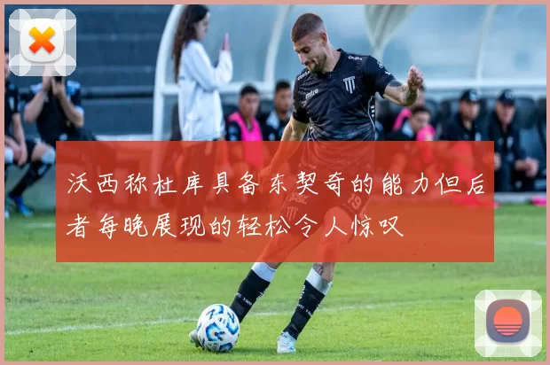沃西称杜库具备东契奇的能力但后者每晚展现的轻松令人惊叹