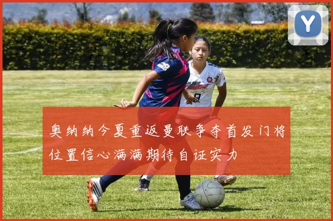 奥纳纳今夏重返曼联争夺首发门将位置信心满满期待自证实力