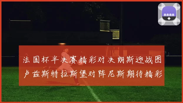 法国杯半决赛精彩对决朗斯迎战图卢兹斯特拉斯堡对阵尼斯期待精彩表现