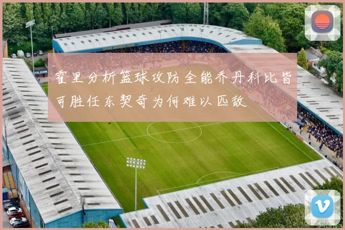 霍里分析篮球攻防全能乔丹科比皆可胜任东契奇为何难以匹敌